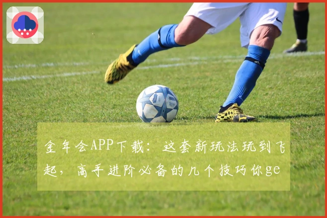 金年会APP下载：这套新玩法玩到飞起，高手进阶必备的几个技巧你get到了吗？