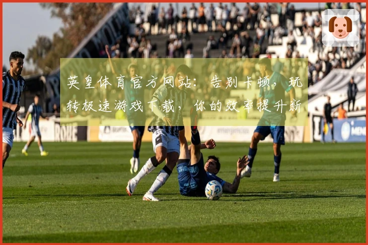 英皇体育官方网站：告别卡顿，玩转极速游戏下载，你的效率提升新法则！