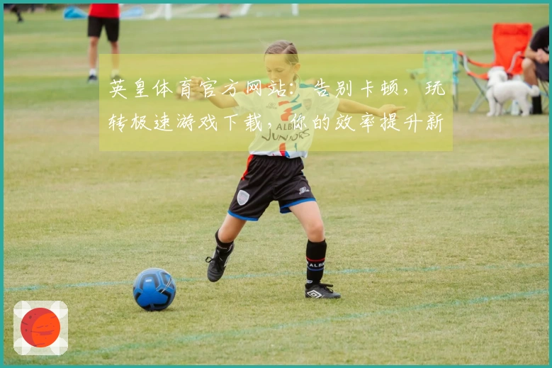 英皇体育官方网站：告别卡顿，玩转极速游戏下载，你的效率提升新法则！