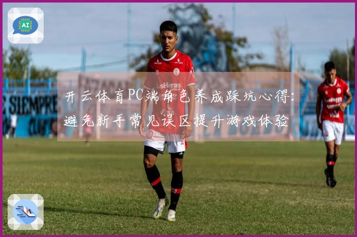 开云体育PC端角色养成踩坑心得：避免新手常见误区提升游戏体验