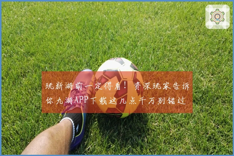 玩新游前一定得看！资深玩家告诉你九游APP下载这几点千万别错过