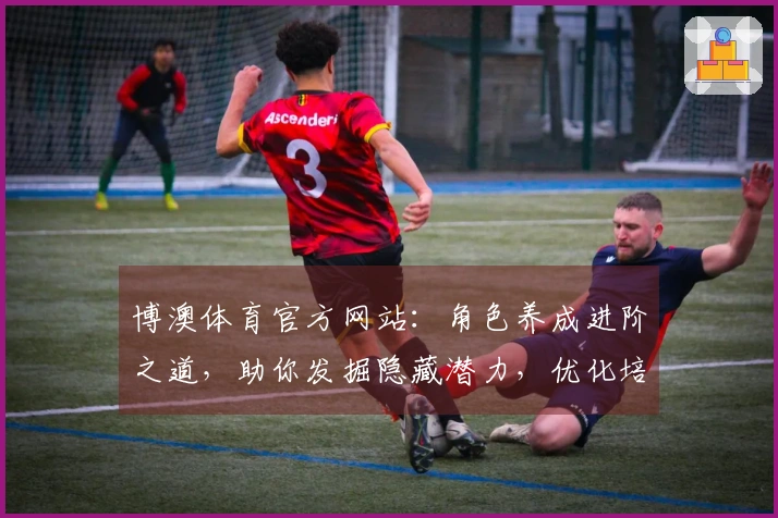 博澳体育官方网站：角色养成进阶之道，助你发掘隐藏潜力，优化培养收益