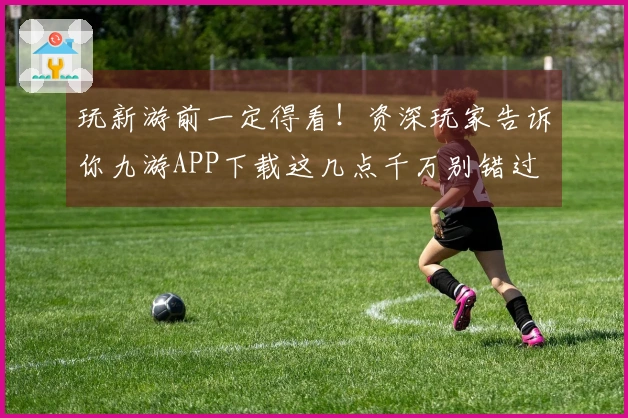 玩新游前一定得看！资深玩家告诉你九游APP下载这几点千万别错过